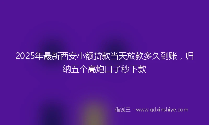 2025年最新西安小额贷款当天放款多久到账，归纳五个高炮口子秒下款