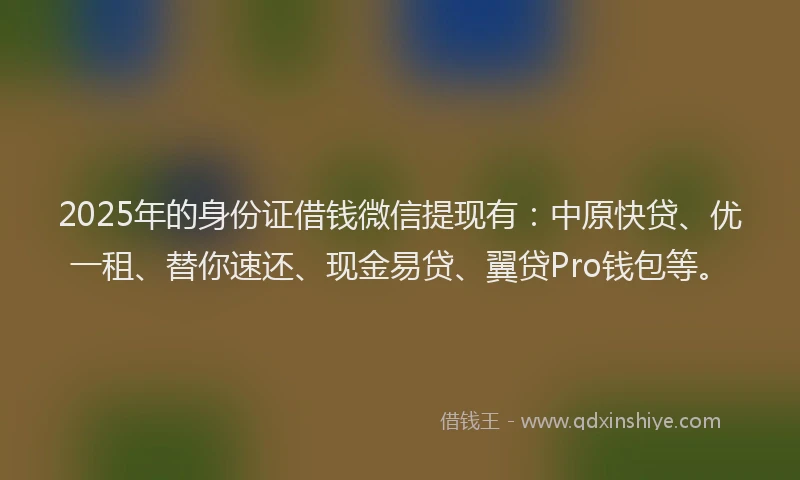 2025年的身份证借钱微信提现有：中原快贷、优一租、替你速还、现金易贷、翼贷Pro钱包等。