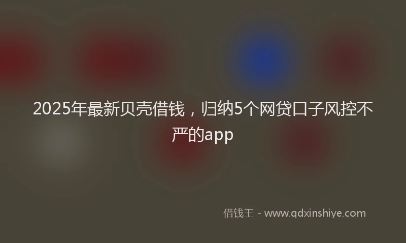 2025年最新贝壳借钱，归纳5个网贷口子风控不严的app