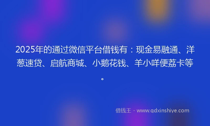 2025年的通过微信平台借钱有：现金易融通、洋葱速贷、启航商城、小鹅花钱、羊小咩便荔卡等。