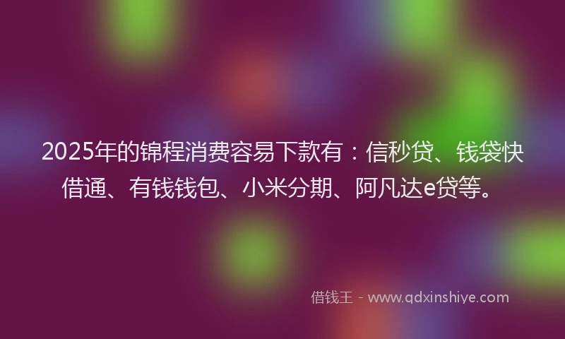 2025年的锦程消费容易下款有：信秒贷、钱袋快借通、有钱钱包、小米分期、阿凡达e贷等。