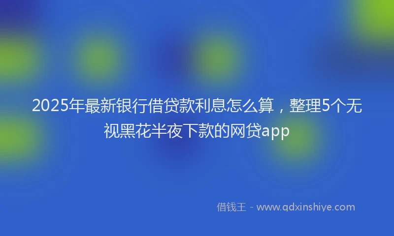 2025年最新银行借贷款利息怎么算，整理5个无视黑花半夜下款的网贷app