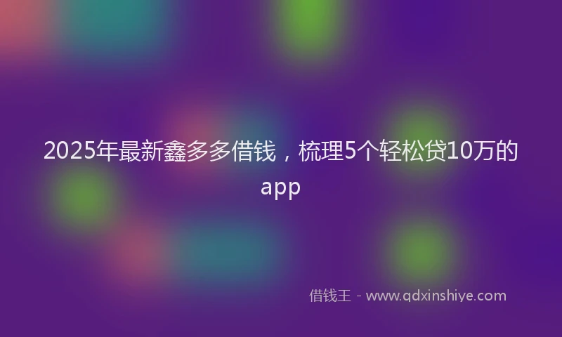 2025年最新鑫多多借钱，梳理5个轻松贷10万的app