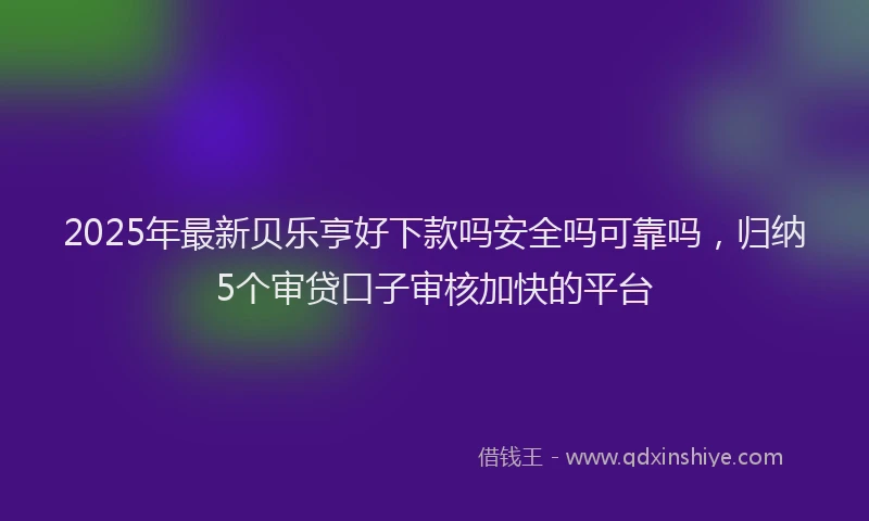 2025年最新贝乐亨好下款吗安全吗可靠吗，归纳5个审贷口子审核加快的平台