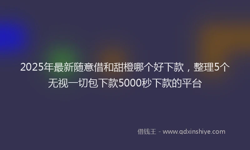 2025年最新随意借和甜橙哪个好下款，整理5个无视一切包下款5000秒下款的平台