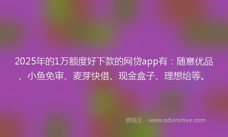 2025年的1万额度好下款的网贷app有：随意优品、小鱼免审、麦芽快借、现金盒子、理想给等。