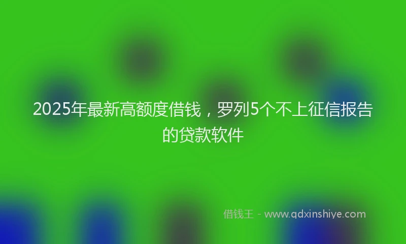 2025年最新高额度借钱，罗列5个不上征信报告的贷款软件