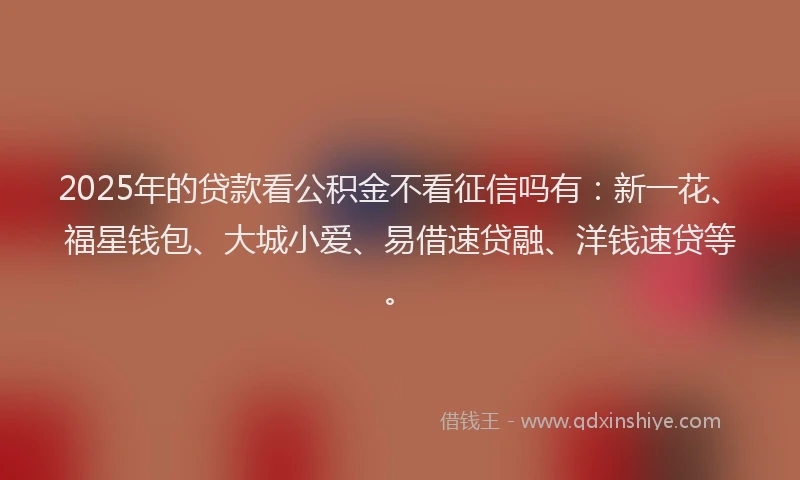 2025年的贷款看公积金不看征信吗有：新一花、福星钱包、大城小爱、易借速贷融、洋钱速贷等。