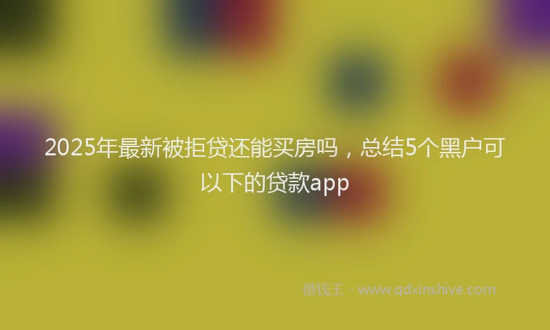 2025年最新被拒贷还能买房吗，总结5个黑户可以下的贷款app
