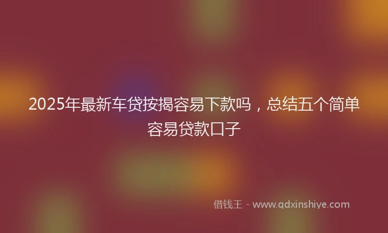 2025年最新车贷按揭容易下款吗，总结五个简单容易贷款口子