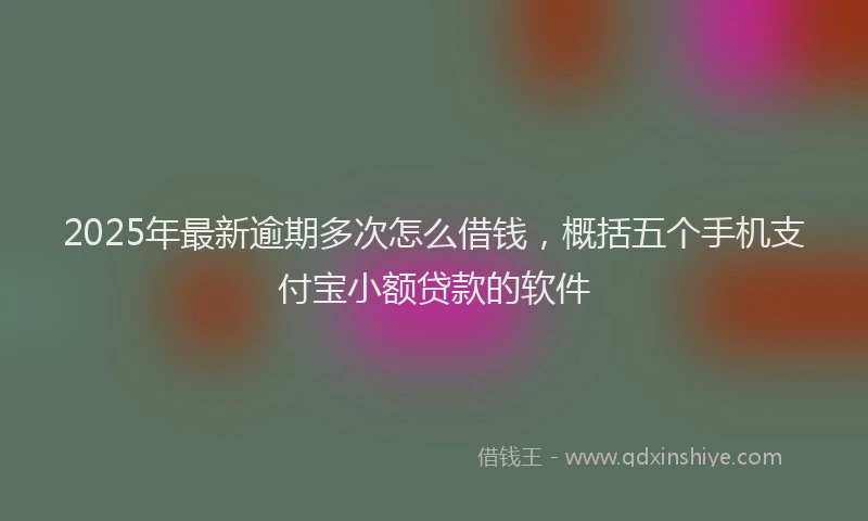 2025年最新逾期多次怎么借钱，概括五个手机支付宝小额贷款的软件