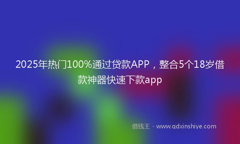 2025年热门100%通过贷款APP，整合5个18岁借款神器快速下款app