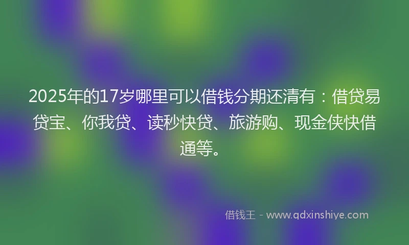 2025年的17岁哪里可以借钱分期还清有：借贷易贷宝、你我贷、读秒快贷、旅游购、现金侠快借通等。