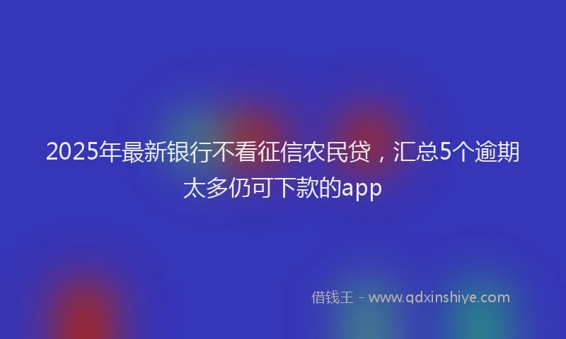 2025年最新银行不看征信农民贷，汇总5个逾期太多仍可下款的app