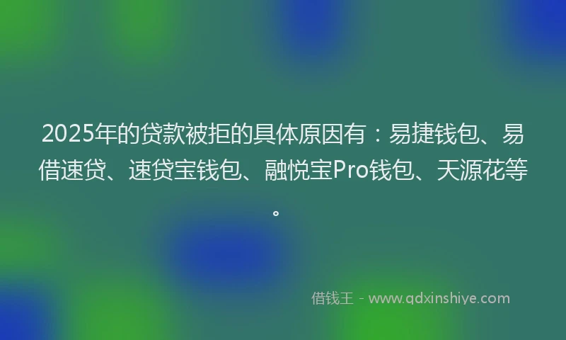 2025年的贷款被拒的具体原因有：易捷钱包、易借速贷、速贷宝钱包、融悦宝Pro钱包、天源花等。