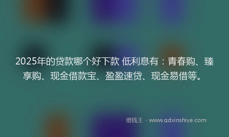 2025年的贷款哪个好下款 低利息有：青春购、臻享购、现金借款宝、盈盈速贷、现金易借等。