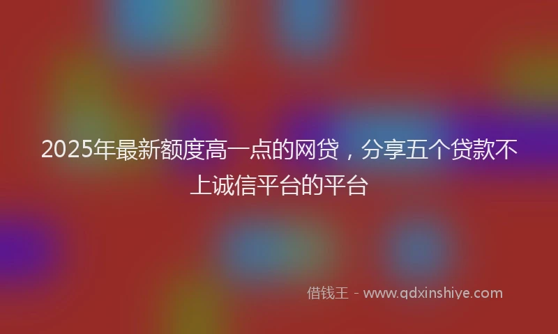 2025年最新额度高一点的网贷，分享五个贷款不上诚信平台的平台