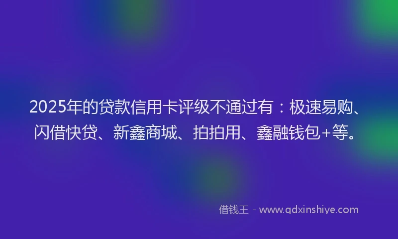 2025年的贷款信用卡评级不通过有：极速易购、闪借快贷、新鑫商城、拍拍用、鑫融钱包+等。