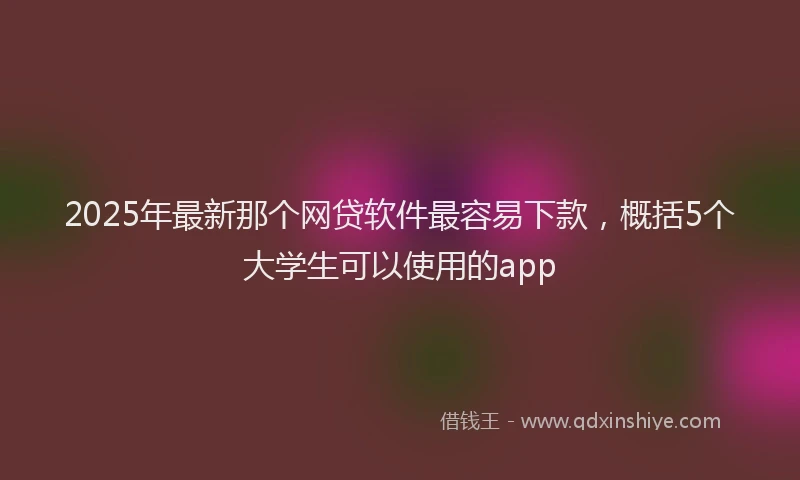2025年最新那个网贷软件最容易下款，概括5个大学生可以使用的app