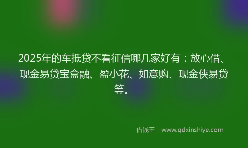 2025年的车抵贷不看征信哪几家好有：放心借、现金易贷宝盒融、盈小花、如意购、现金侠易贷等。