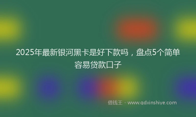 2025年最新银河黑卡是好下款吗，盘点5个简单容易贷款口子