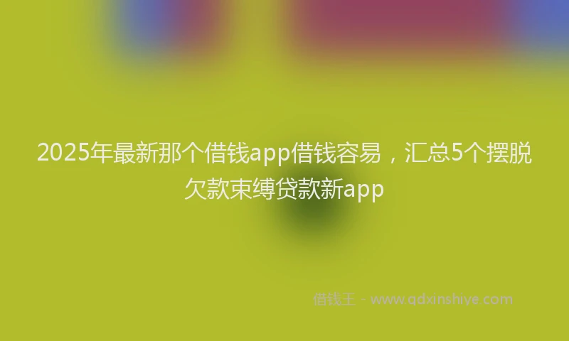 2025年最新那个借钱app借钱容易，汇总5个摆脱欠款束缚贷款新app