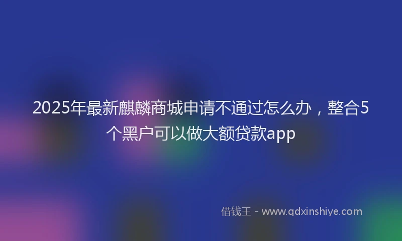 2025年最新麒麟商城申请不通过怎么办，整合5个黑户可以做大额贷款app