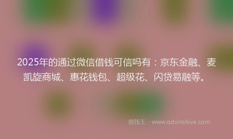 2025年的通过微信借钱可信吗有：京东金融、麦凯旋商城、惠花钱包、超级花、闪贷易融等。