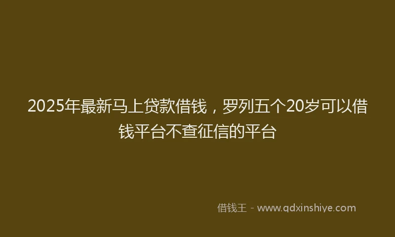 2025年最新马上贷款借钱，罗列五个20岁可以借钱平台不查征信的平台