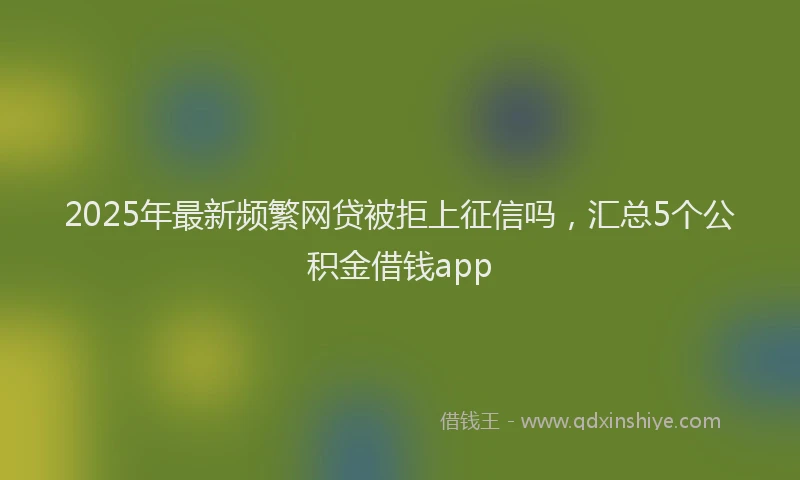 2025年最新频繁网贷被拒上征信吗，汇总5个公积金借钱app