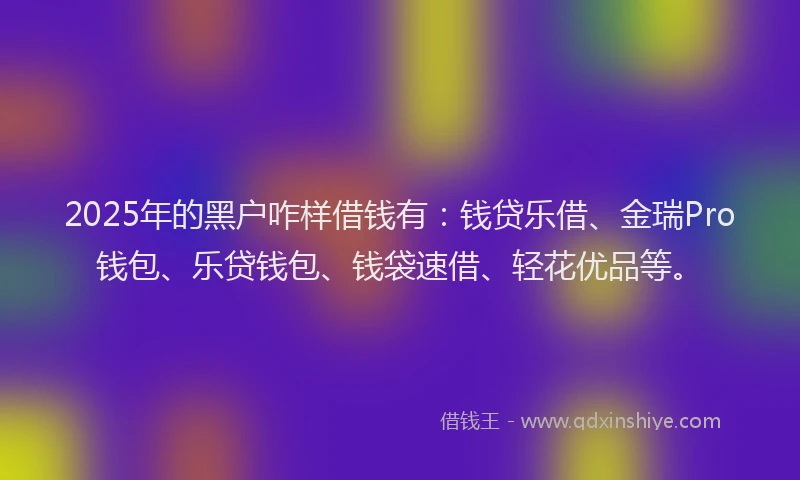 2025年的黑户咋样借钱有：钱贷乐借、金瑞Pro钱包、乐贷钱包、钱袋速借、轻花优品等。