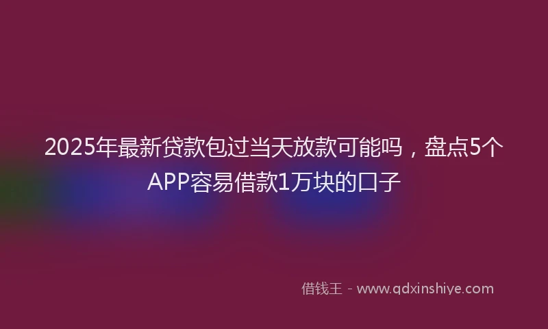 2025年最新贷款包过当天放款可能吗，盘点5个APP容易借款1万块的口子