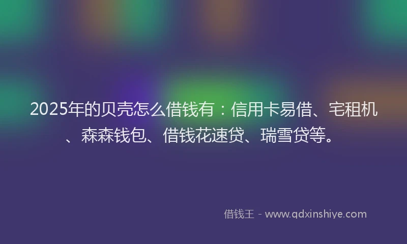 2025年的贝壳怎么借钱有：信用卡易借、宅租机、森森钱包、借钱花速贷、瑞雪贷等。