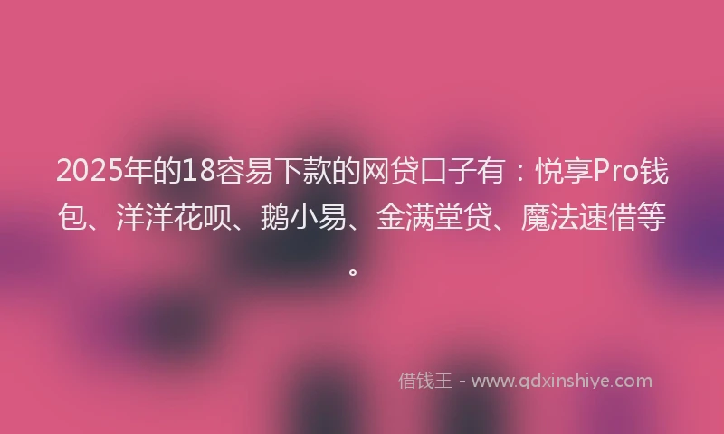 2025年的18容易下款的网贷口子有：悦享Pro钱包、洋洋花呗、鹅小易、金满堂贷、魔法速借等。