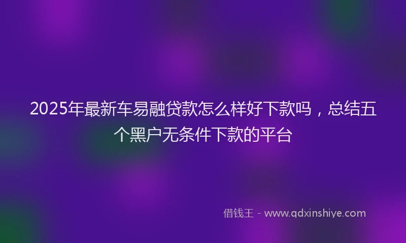 2025年最新车易融贷款怎么样好下款吗，总结五个黑户无条件下款的平台