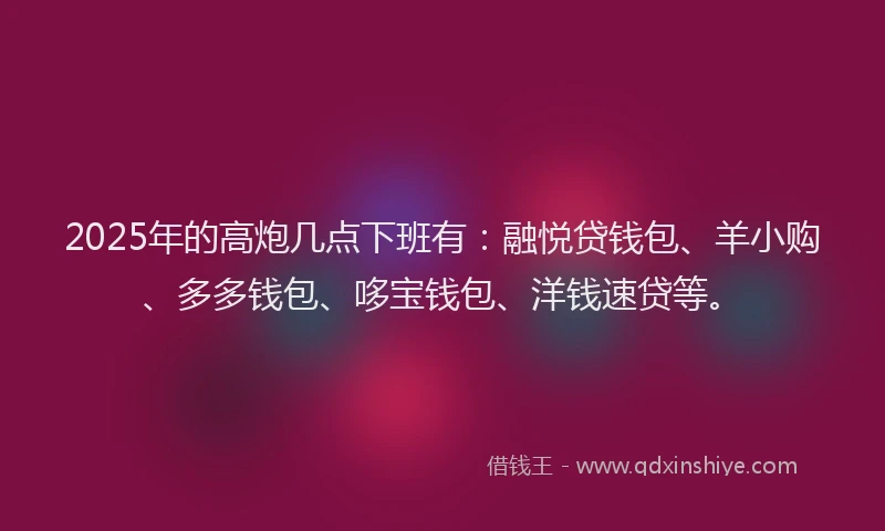 2025年的高炮几点下班有：融悦贷钱包、羊小购、多多钱包、哆宝钱包、洋钱速贷等。
