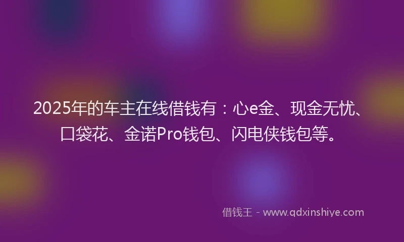 2025年的车主在线借钱有：心e金、现金无忧、口袋花、金诺Pro钱包、闪电侠钱包等。