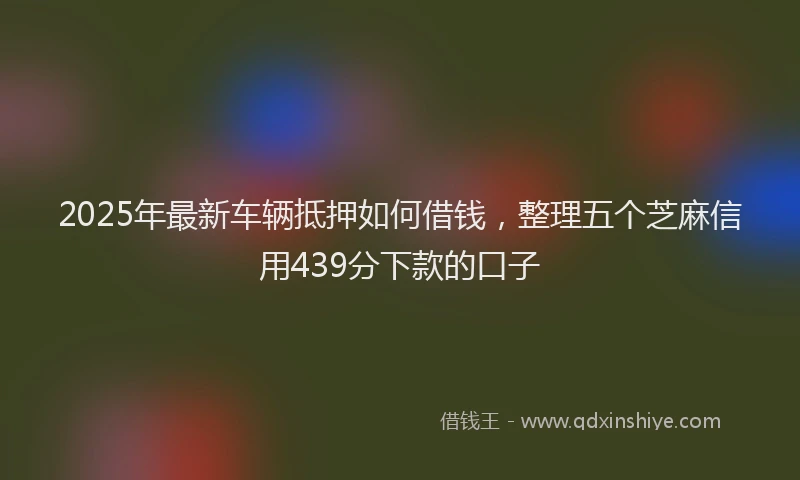 2025年最新车辆抵押如何借钱，整理五个芝麻信用439分下款的口子