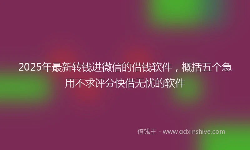 2025年最新转钱进微信的借钱软件，概括五个急用不求评分快借无忧的软件