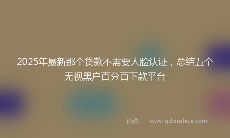 2025年最新那个贷款不需要人脸认证，总结五个无视黑户百分百下款平台