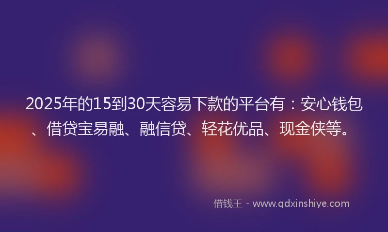 2025年的15到30天容易下款的平台有：安心钱包、借贷宝易融、融信贷、轻花优品、现金侠等。