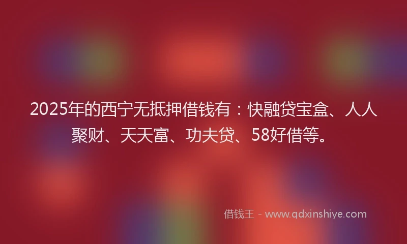 2025年的西宁无抵押借钱有：快融贷宝盒、人人聚财、天天富、功夫贷、58好借等。