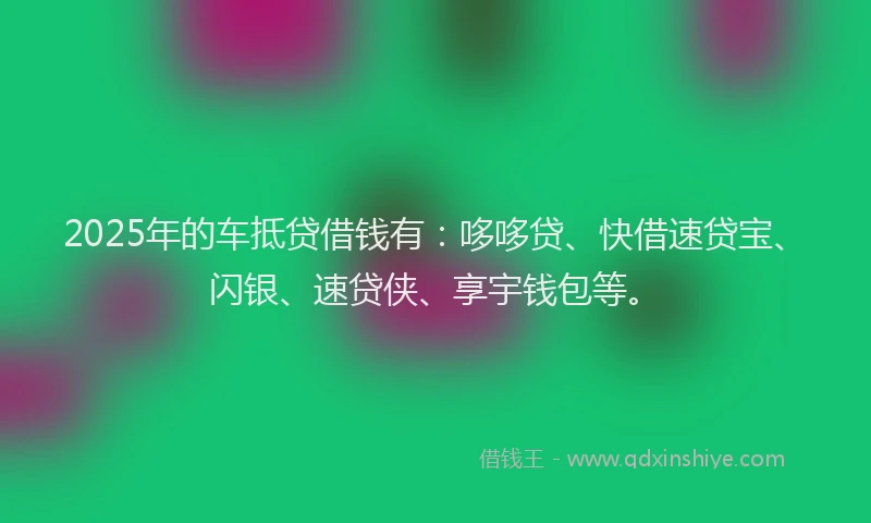 2025年的车抵贷借钱有：哆哆贷、快借速贷宝、闪银、速贷侠、享宇钱包等。