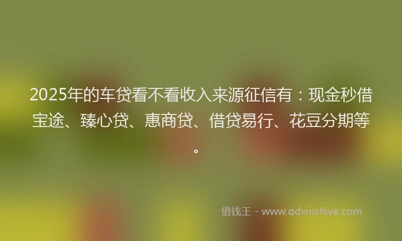 2025年的车贷看不看收入来源征信有：现金秒借宝途、臻心贷、惠商贷、借贷易行、花豆分期等。