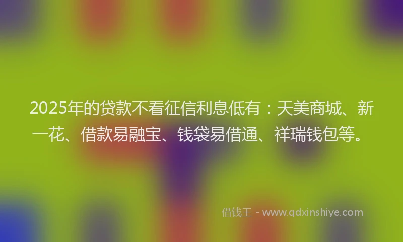 2025年的贷款不看征信利息低有：天美商城、新一花、借款易融宝、钱袋易借通、祥瑞钱包等。