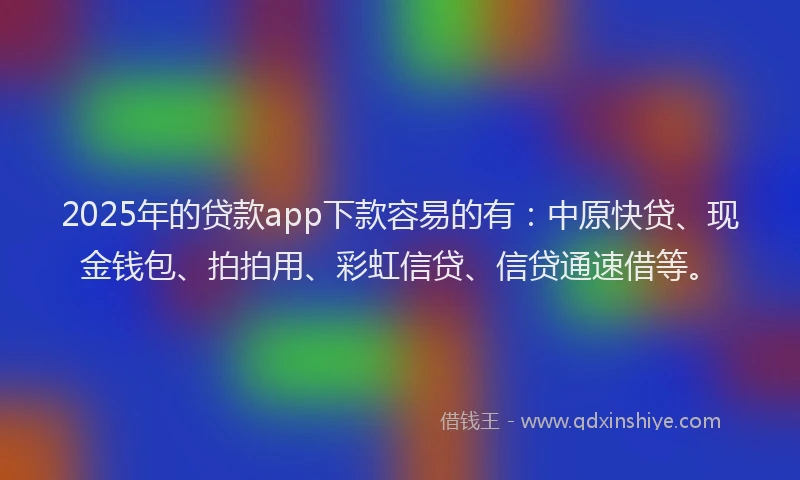 2025年的贷款app下款容易的有：中原快贷、现金钱包、拍拍用、彩虹信贷、信贷通速借等。