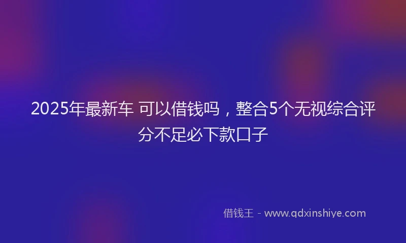 2025年最新车 可以借钱吗，整合5个无视综合评分不足必下款口子