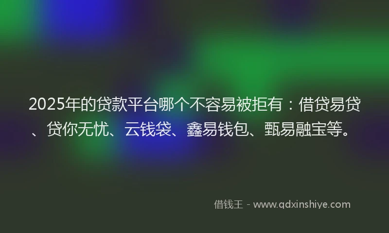 2025年的贷款平台哪个不容易被拒有：借贷易贷、贷你无忧、云钱袋、鑫易钱包、甄易融宝等。