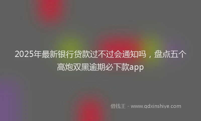 2025年最新银行贷款过不过会通知吗，盘点五个高炮双黑逾期必下款app