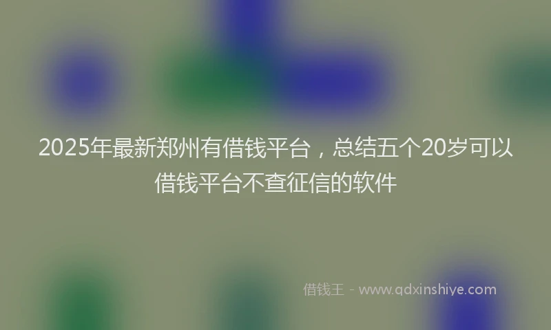 2025年最新郑州有借钱平台，总结五个20岁可以借钱平台不查征信的软件